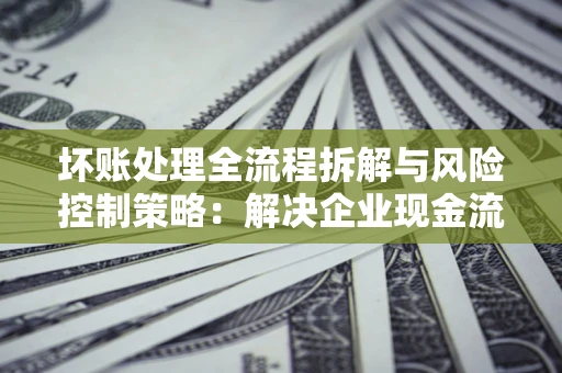 济南坏账处理全流程拆解与风险控制策略：解决企业现金流顽疾的实战指南