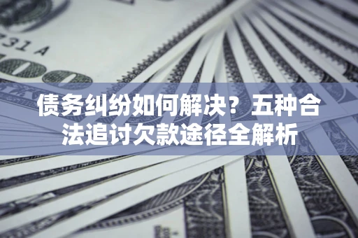 济南债务纠纷如何解决？五种合法追讨欠款途径全解析