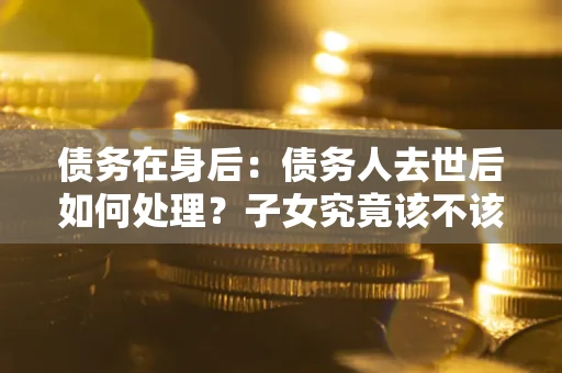 济南债务在身后：债务人去世后如何处理？子女究竟该不该还钱？