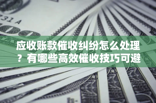 济南应收账款催收纠纷怎么处理？有哪些高效催收技巧可避免坏账？